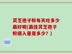 灵芝孢子粉每天吃多少最好呢(最佳灵芝孢子粉摄入量是多少？)