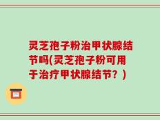 灵芝孢子粉治甲状腺结节吗(灵芝孢子粉可用于治疗甲状腺结节？)