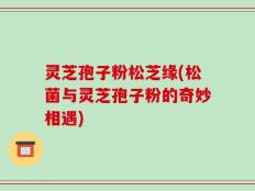灵芝孢子粉松芝缘(松菌与灵芝孢子粉的奇妙相遇)