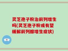 灵芝孢子粉治前列增生吗(灵芝孢子粉或有望缓解前列腺增生症状)