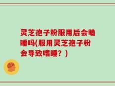 灵芝孢子粉服用后会瞌睡吗(服用灵芝孢子粉会导致嗜睡？)