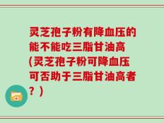 灵芝孢子粉有降血压的能不能吃三脂甘油高 (灵芝孢子粉可降血压可否助于三脂甘油高者？)