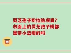 灵芝孢子粉检验项目？市面上的灵芝孢子粉都是带小蓝帽的吗