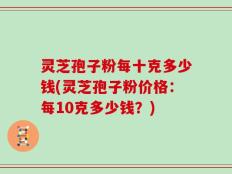 灵芝孢子粉每十克多少钱(灵芝孢子粉价格：每10克多少钱？)