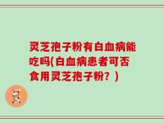 灵芝孢子粉有白血病能吃吗(白血病患者可否食用灵芝孢子粉？)