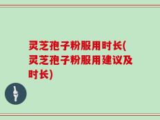 灵芝孢子粉服用时长(灵芝孢子粉服用建议及时长)