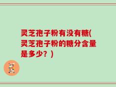 灵芝孢子粉有没有糖(灵芝孢子粉的糖分含量是多少？)