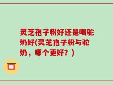 灵芝孢子粉好还是喝驼奶好(灵芝孢子粉与驼奶，哪个更好？)