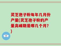 灵芝孢子粉每年几月份产量(灵芝孢子粉的产量高峰期是哪几个月？)