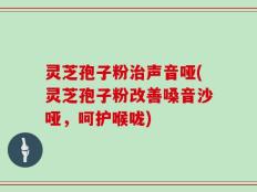 灵芝孢子粉治声音哑(灵芝孢子粉改善嗓音沙哑，呵护喉咙)