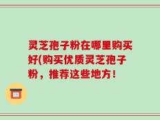 灵芝孢子粉在哪里购买好(购买优质灵芝孢子粉，推荐这些地方！
