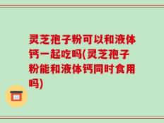 灵芝孢子粉可以和液体钙一起吃吗(灵芝孢子粉能和液体钙同时食用吗)