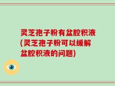 灵芝孢子粉有盆腔积液(灵芝孢子粉可以缓解盆腔积液的问题)