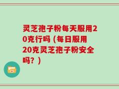 灵芝孢子粉每天服用20克行吗 (每日服用20克灵芝孢子粉安全吗？)