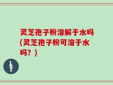 灵芝孢子粉溶解于水吗(灵芝孢子粉可溶于水吗？)