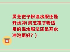 灵芝孢子粉温水服还是开水冲(灵芝孢子粉适用的温水服法还是开水冲泡更好？)