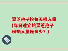灵芝孢子粉每天摄入量(每日适宜的灵芝孢子粉摄入量是多少？)
