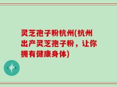 灵芝孢子粉杭州(杭州出产灵芝孢子粉，让你拥有健康身体)