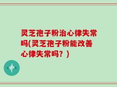 灵芝孢子粉治心律失常吗(灵芝孢子粉能改善心律失常吗？)