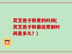 灵芝孢子粉煮的时间(灵芝孢子粉最佳煮制时间是多久？)
