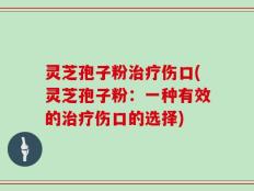 灵芝孢子粉治疗伤口(灵芝孢子粉：一种有效的治疗伤口的选择)