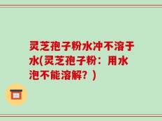 灵芝孢子粉水冲不溶于水(灵芝孢子粉：用水泡不能溶解？)