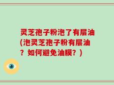 灵芝孢子粉泡了有层油(泡灵芝孢子粉有层油？如何避免油膜？)