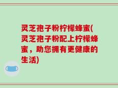 灵芝孢子粉柠檬蜂蜜(灵芝孢子粉配上柠檬蜂蜜，助您拥有更健康的生活)