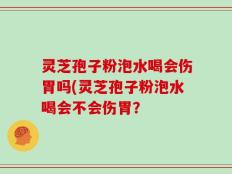 灵芝孢子粉泡水喝会伤胃吗(灵芝孢子粉泡水喝会不会伤胃？