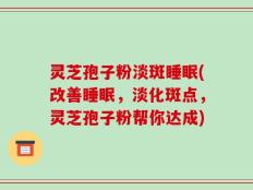 灵芝孢子粉淡斑睡眠(改善睡眠，淡化斑点，灵芝孢子粉帮你达成)