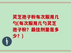 灵芝孢子粉每次服用几勺(每次服用几勺灵芝孢子粉？最佳剂量是多少？)