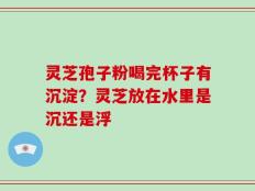 灵芝孢子粉喝完杯子有沉淀？灵芝放在水里是沉还是浮