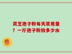 灵芝孢子粉每天常用量？一斤孢子粉放多少水
