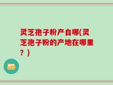灵芝孢子粉产自哪(灵芝孢子粉的产地在哪里？)