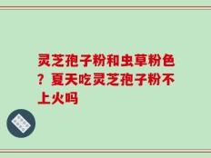 灵芝孢子粉和虫草粉色？夏天吃灵芝孢子粉不上火吗