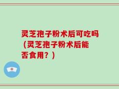 灵芝孢子粉术后可吃吗 (灵芝孢子粉术后能否食用？)