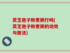 灵芝孢子粉煮粥行吗(灵芝孢子粉煮粥的功效与做法)