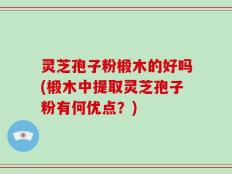 灵芝孢子粉椴木的好吗(椴木中提取灵芝孢子粉有何优点？)