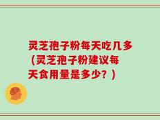 灵芝孢子粉每天吃几多 (灵芝孢子粉建议每天食用量是多少？)