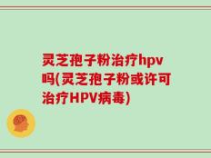 灵芝孢子粉治疗hpv吗(灵芝孢子粉或许可治疗HPV病毒)