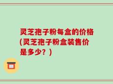 灵芝孢子粉每盒的价格(灵芝孢子粉盒装售价是多少？)