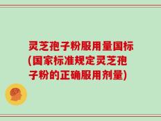 灵芝孢子粉服用量国标(国家标准规定灵芝孢子粉的正确服用剂量)