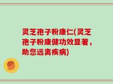 灵芝孢子粉康仁(灵芝孢子粉康健功效显著，助您远离疾病)