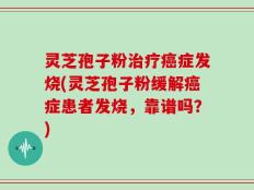 灵芝孢子粉治疗癌症发烧(灵芝孢子粉缓解癌症患者发烧，靠谱吗？)