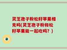 灵芝孢子粉松籽苹果相克吗(灵芝孢子粉和松籽苹果能一起吃吗？)