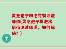 灵芝孢子粉泡完有油渣味道(灵芝孢子粉泡水后带油渣味道，如何解决？)