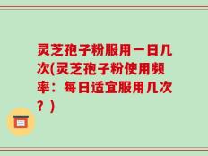 灵芝孢子粉服用一日几次(灵芝孢子粉使用频率：每日适宜服用几次？)