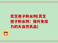 灵芝孢子粉水剂(灵芝孢子粉水剂：提升免疫力的大自然良品)