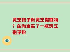 灵芝孢子粉灵芝提取物？在淘宝买了一瓶灵芝孢孑粉