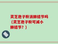 灵芝孢子粉消肺结节吗 (灵芝孢子粉可减小肺结节？)